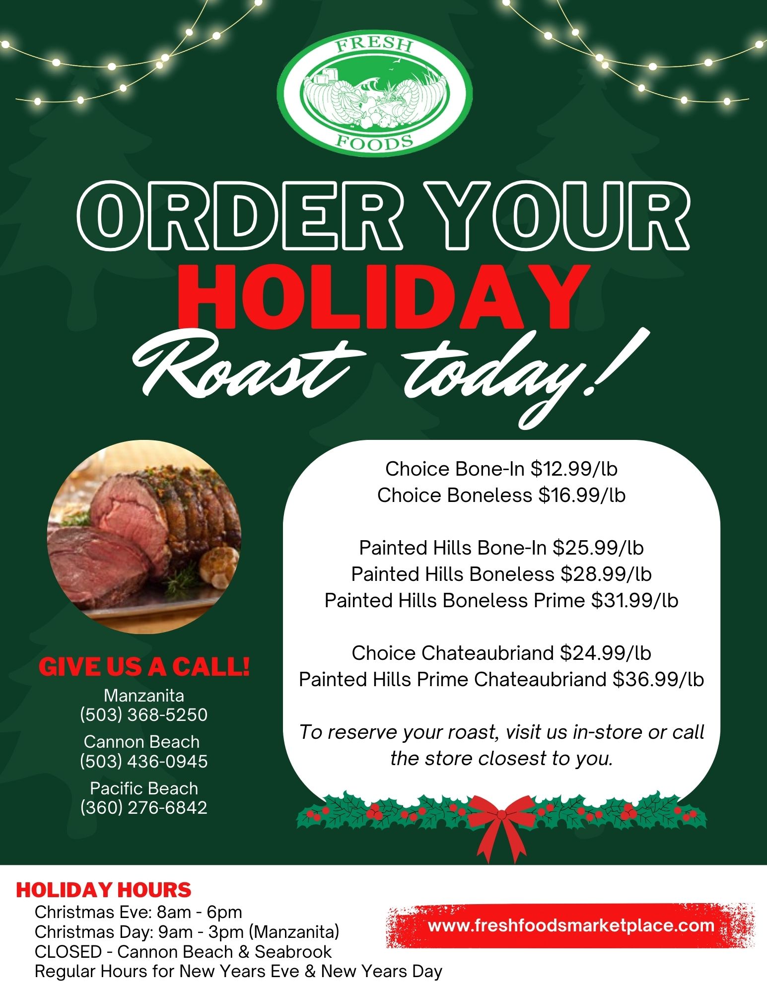 
FRESH FOODS
ORDER YOUR HOLIDAY Roast today!
GIVE US A CALL!
Manzanita (503) 368-5250 Cannon Beach (503) 436-0945
Pacific Beach (360) 276-6842
Choice Bone-In $12.99/lb
 Choice Boneless $16.99/lb
Painted Hills Bone-In $25.99/lb
Painted Hills Boneless $28.99/lb
Painted Hills Boneless Prime $31.99/lb
Choice Chateaubriand $24.99/lb Painted Hills Prime Chateaubriand $36.99/lb
To reserve your roast, visit us in-store or call the store closest to you.
www.freshfoodsmarketplace.com
HOLIDAY HOURS
Christmas Eve: 8am - 6pm
Christmas Day: 9am - 3pm (Manzanita) CLOSED Cannon Beach & Seabrook
Regular Hours for New Years Eve & New Years Day