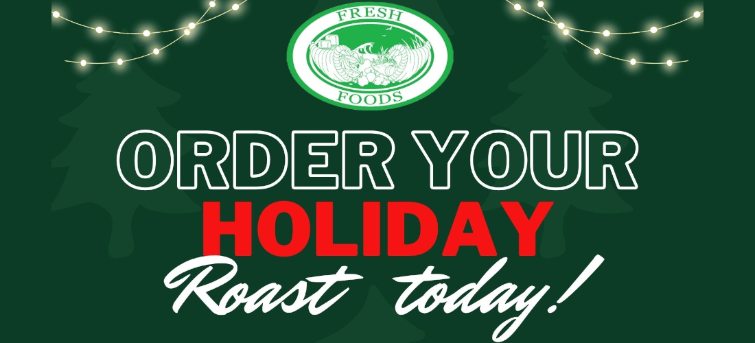 FRESH FOODS ORDER YOUR HOLIDAY Roast today! GIVE US A CALL! Manzanita (503) 368-5250 Cannon Beach (503) 436-0945 Pacific Beach (360) 276-6842 Choice Bone-In $12.99/lb Choice Boneless $16.99/lb Painted Hills Bone-In $25.99/lb Painted Hills Boneless $28.99/lb Painted Hills Boneless Prime $31.99/lb Choice Chateaubriand $24.99/lb Painted Hills Prime Chateaubriand $36.99/lb To reserve your roast, visit us in-store or call the store closest to you. www.freshfoodsmarketplace.com HOLIDAY HOURS Christmas Eve: 8am - 6pm Christmas Day: 9am - 3pm (Manzanita) CLOSED Cannon Beach & Seabrook Regular Hours for New Years Eve & New Years Day