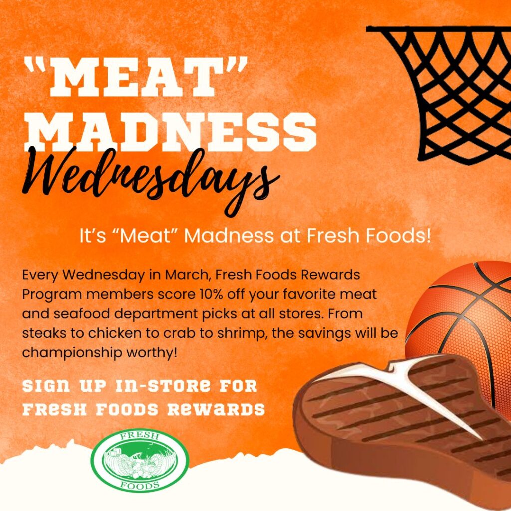 "MEAT" MADNESS
Wednesdays
It's "Meat" Madness at Fresh Foods!
Every Wednesday in March, Fresh Foods Rewards Program members score 10% off your favorite meat and seafood department picks at all stores. From steaks to chicken to crab to shrimp, the savings will be championship worthy!
SIGN UP IN-STORE FOR
FRESH FOODS RewaRDS
FRESH
FOODS
