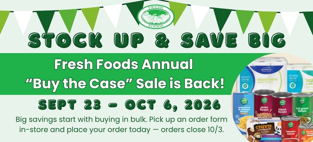 Fresh Foods — Stock Up & Save Big. Fresh Foods Annual ‘Buy the Case’ Sale is Back! SEPT 23 – OCT 6, 2026. Big savings start with buying in bulk. Pick up an order form in-store and place your order today