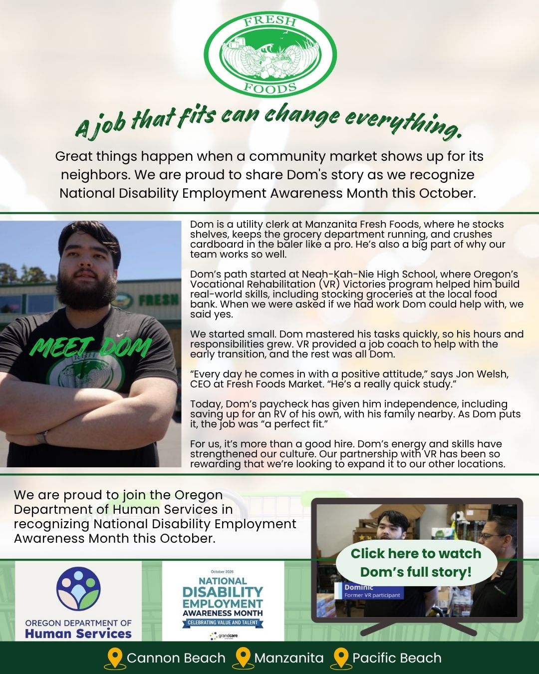 Fresh Foods Market celebrates National Disability Employment Awareness Month by sharing Dom’s success story. Dom works as a utility clerk at Manzanita Fresh Foods, stocking shelves, maintaining the grocery department, and operating the cardboard baler. With support from Oregon Vocational Rehabilitation’s Victories program and a job coach, Dom developed real-world work skills, increased his responsibilities, and gained independence. CEO Jon Welsh praises Dom’s positive attitude and quick learning. Fresh Foods Market plans to expand its partnership with Vocational Rehabilitation to other locations. The graphic features Dom’s photo, a video link to his full story, Oregon Department of Human Services and National Disability Employment Awareness Month logos, and the locations Cannon Beach, Manzanita, and Pacific Beach. Headline: “A job that fits can change everything.”
